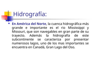 Hidrografía:
En América del Norte, la cuenca hidrográfica más
grande e importante es el rio Mississippi y
Missouri, que son navegables en gran parte de su
trayecto. Además la hidrografía de este
subcontinente se caracteriza por presentar
numerosos lagos, uno de los mas importantes se
encuentra en Canadá, Gran Lago del Oso.