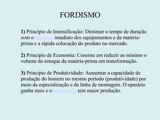 FORDISMO 1)  Princípio de Intensificação: Diminuir o tempo de duração com o  emprego  imediato dos equipamentos e da matéria-prima e a rápida colocação do produto no mercado.  2)  Princípio de Economia: Consiste em reduzir ao mínimo o volume do estoque da matéria-prima em transformação.  3)  Princípio de Produtividade: Aumentar a capacidade de produção do homem no mesmo período (produtividade) por meio da especialização e da linha de montagem. O operário ganha mais e o  empresário  tem maior produção. 