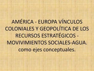 AMÉRICA - EUROPA VÍNCULOS
COLONIALES Y GEOPOLÍTICA DE LOS
RECURSOS ESTRATÉGICOS -
MOVIVIMIENTOS SOCIALES-AGUA.
como ejes conceptuales.
 