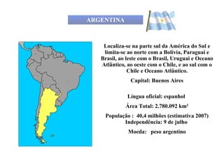 ARGENTINA Localiza-se na parte sul da América do Sul e limita-se ao norte com a Bolívia, Paraguai e Brasil, ao leste com o Brasil, Uruguai e Oceano Atlântico, ao oeste com o Chile, e ao sul com o Chile e Oceano Atlântico. Capital: Buenos Aires Língua oficial: espanhol  Área Total: 2.780.092 km² População :  40,4 milhões (estimativa 2007) Independência: 9 de julho  Moeda:   peso argentino 