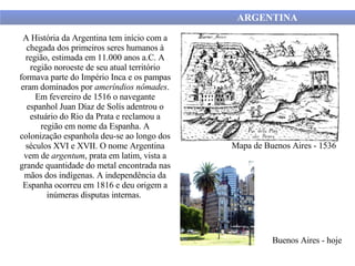 A História da Argentina tem início com a chegada dos primeiros seres humanos à região, estimada em 11.000 anos a.C. A região noroeste de seu atual território formava parte do Império Inca e os pampas eram dominados por  ameríndios   nômades . Em fevereiro de 1516 o navegante espanhol Juan Díaz de Solís adentrou o estuário do Rio da Prata e reclamou a região em nome da Espanha. A colonização espanhola deu-se ao longo dos séculos XVI e XVII. O nome Argentina vem de  argentum , prata em latim, vista a grande quantidade do metal encontrada nas mãos dos indígenas. A independência da Espanha ocorreu em 1816 e deu origem a inúmeras disputas internas.  Mapa de Buenos Aires - 1536 ARGENTINA  Buenos Aires - hoje 