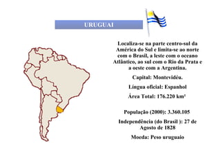 URUGUAI Localiza-se na parte centro-sul da América do Sul e limita-se ao norte com o Brasil, a leste com o oceano Atlântico, ao sul com o Rio da Prata e a oeste com a Argentina. Capital: Montevidéu. Língua oficial: Espanhol Área Total: 176.220 km²  População (2000): 3.360.105  Independência (do Brasil ): 27 de Agosto de 1828 Moeda: Peso uruguaio 