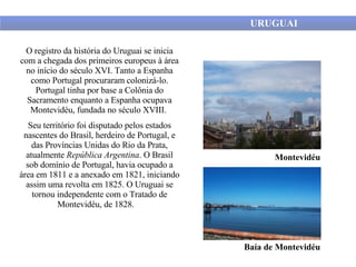 URUGUAI O registro da história do Uruguai se inicia com a chegada dos primeiros europeus à área no início do século XVI. Tanto a Espanha como Portugal procuraram colonizá-lo. Portugal tinha por base a Colônia do Sacramento enquanto a Espanha ocupava Montevidéu, fundada no século XVIII.  Seu território foi disputado pelos estados nascentes do Brasil, herdeiro de Portugal, e das Províncias Unidas do Rio da Prata, atualmente  República Argentina . O Brasil sob domínio de Portugal, havia ocupado a área em 1811 e a anexado em 1821, iniciando assim uma revolta em 1825. O Uruguai se tornou independente com o Tratado de Montevidéu, de 1828.   Montevidéu Baía de Montevidéu 