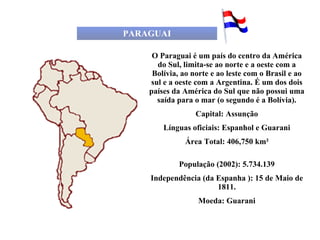 PARAGUAI O Paraguai é um país do centro da América do Sul, limita-se ao norte e a oeste com a Bolívia, ao norte e ao leste com o Brasil e ao sul e a oeste com a Argentina. É um dos dois países da América do Sul que não possui uma saída para o mar (o segundo é a Bolívia). Capital: Assunção Línguas oficiais: Espanhol e Guarani Área Total: 406,750 km² População (2002): 5.734.139 Independência (da Espanha ): 15 de Maio de 1811. Moeda: Guarani 
