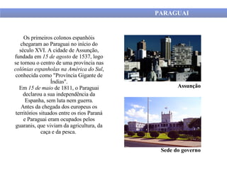 PARAGUAI Os primeiros colonos espanhóis chegaram ao Paraguai no início do século XVI. A cidade de Assunção, fundada em  15 de agosto  de 1537, logo se tornou o centro de uma província nas  colônias espanholas na América do Sul , conhecida como "Província Gigante de Índias". Em  15 de maio  de 1811, o Paraguai declarou a sua independência da Espanha, sem luta nem guerra. Antes da chegada dos europeus os territórios situados entre os rios Paraná e Paraguai eram ocupados pelos guaranis, que viviam da agricultura, da caça e da pesca.  Assunção Sede do governo 