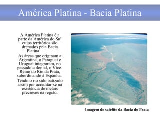 América Platina - Bacia Platina A América Platina é a parte da América do Sul cujos territórios são drenados pela Bacia Platina.   As áreas que originam a Argentina, o Paraguai e Uruguai integraram, no passado colonial, o Vice-Reino do Rio da Prata, subordinando à Espanha.  Tendo o rio sido batizado assim por acreditar-se na existência de metais preciosos na região. Imagem de satélite da Bacia do Prata 
