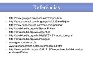 http://www.guiageo-americas.com/mapas.htm http://educacao.uol.com.br/geografia/ult1694u79.jhtm http://www.suapesquisa.com/paises/argentina/ http://pt.wikipedia.org/wiki/Bacia_Platina http://pt.wikipedia.org/wiki/Argentina http://pt.wikipedia.org/wiki/Hist%C3%B3ria_do_Uruguai http://pt.wikipedia.org/wiki/Paraguai www.geomundo.com.br www.guiageografico.net/terra/america-sul.htm  http://www.scribd.com/doc/3371719/Geografia-Aula-04-America-Andina-e-Platina Referências 