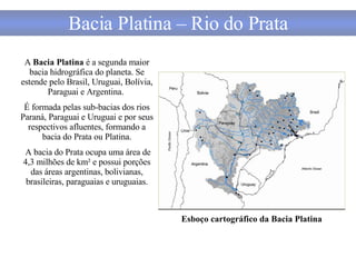 Bacia Platina – Rio do Prata A  Bacia Platina  é a segunda maior bacia hidrográfica do planeta. Se estende pelo Brasil, Uruguai, Bolívia, Paraguai e Argentina.  É formada pelas sub-bacias dos rios Paraná, Paraguai e Uruguai e por seus respectivos afluentes, formando a bacia do Prata ou Platina. A bacia do Prata ocupa uma área de 4,3 milhões de km² e possui porções das áreas argentinas, bolivianas, brasileiras, paraguaias e uruguaias. Esboço cartográfico da Bacia Platina 