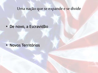 Uma nação que se expandee se divide
• De novo, a Escravidão
• Novos Territórios
 
