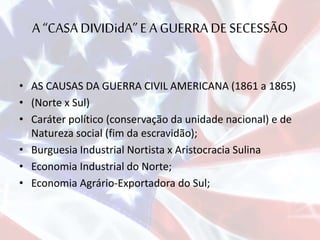 A “CASADIVIDidA”E A GUERRA DE SECESSÃO
• AS CAUSAS DA GUERRA CIVIL AMERICANA (1861 a 1865)
• (Norte x Sul)
• Caráter político (conservação da unidade nacional) e de
Natureza social (fim da escravidão);
• Burguesia Industrial Nortista x Aristocracia Sulina
• Economia Industrial do Norte;
• Economia Agrário-Exportadora do Sul;
 