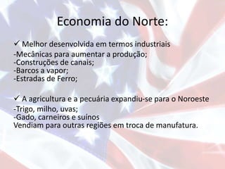 Economia do Norte:
 Melhor desenvolvida em termos industriais
-Mecânicas para aumentar a produção;
-Construções de canais;
-Barcos a vapor;
-Estradas de Ferro;
 A agricultura e a pecuária expandiu-se para o Noroeste
-Trigo, milho, uvas;
-Gado, carneiros e suínos
Vendiam para outras regiões em troca de manufatura.
 