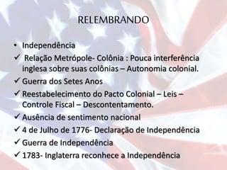 RELEMBRANDO
• Independência
 Relação Metrópole- Colônia : Pouca interferência
inglesa sobre suas colônias – Autonomia colonial.
 Guerra dos Setes Anos
 Reestabelecimento do Pacto Colonial – Leis –
Controle Fiscal – Descontentamento.
 Ausência de sentimento nacional
 4 de Julho de 1776- Declaração de Independência
 Guerra de Independência
 1783- Inglaterra reconhece a Independência
 