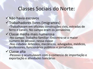Classes Sociais do Norte:
Não havia escravos
Trabalhadores livres (imigrantes)
-Trabalhavam em oficinas construções civis, estradas de
ferro e canais; No campo eram os jornaleiros
Classe média mais numerosa
-No campo: Trabalho familiar; Encontra-se o maior
número de pessoas nessa classe
-Nas cidades: Artesãos, mecânicos, advogados, médicos,
professores, funcionários públicos e jornalistas.
Classe alta
-Pessoas q acumulavam com o comercio de importação e
exportação e atividades bancárias
 