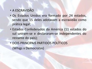 • A ESCRAVIDÃO
• Os Estados Unidos era formado por 24 estados,
sendo que 15 deles adotavam a escravidão como
prática legal;
• Estados Confederados da América (11 estados do
sul uniram-se e declararam-se independentes do
restante do país);
• DOIS PRINCIPAIS PARTIDOS POLÍTICOS
(Whigs x Democratas)
 