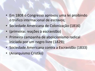 • Em 1808 o Congresso aprovou uma lei proibindo
o tráfico internacional de escravos;
• Sociedade Americana de Colonização (1816)
• (primeiras reações à escravidão)
• Primeira campanha de abolicionismo radical
iniciada por um negro livre (1829);
• Sociedade Americana contra a Escravidão (1833)
• (Anarquismo Cristão)
 