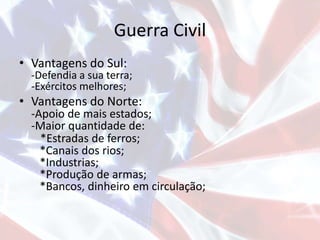Guerra Civil
• Vantagens do Sul:
-Defendia a sua terra;
-Exércitos melhores;
• Vantagens do Norte:
-Apoio de mais estados;
-Maior quantidade de:
*Estradas de ferros;
*Canais dos rios;
*Industrias;
*Produção de armas;
*Bancos, dinheiro em circulação;
 