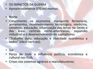 • OS IMPACTOS DA GUERRA
• Aproximadamente 970 mil mortos;
• Norte
• Crescimento na economia, transporte ferroviário,
armamentos, desenvolvimento tecnológico, medicina,
comércio, educação, urbanização das terras no Oeste e
das áreas centrais norte-americanas, expansão
industrial e o desenvolvimento do capitalismo;
• “Trabalho duro, educação e liberdade econômica a
todos” (Ideal nortista).
• Sul
• Perca de toda a influência política, econômica e
cultural nos EUA;
• Crises nos sistemas agrários e manufatureiros;
 