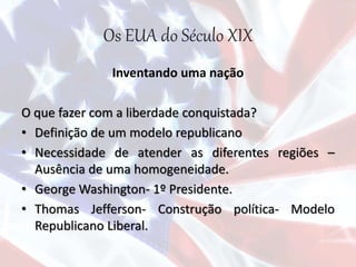 Os EUA do Século XIX
Inventando uma nação
O que fazer com a liberdade conquistada?
• Definição de um modelo republicano
• Necessidade de atender as diferentes regiões –
Ausência de uma homogeneidade.
• George Washington- 1º Presidente.
• Thomas Jefferson- Construção política- Modelo
Republicano Liberal.
 