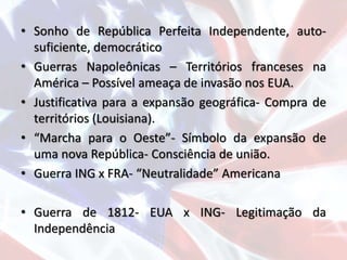 • Sonho de República Perfeita Independente, auto-
suficiente, democrático
• Guerras Napoleônicas – Territórios franceses na
América – Possível ameaça de invasão nos EUA.
• Justificativa para a expansão geográfica- Compra de
territórios (Louisiana).
• “Marcha para o Oeste”- Símbolo da expansão de
uma nova República- Consciência de união.
• Guerra ING x FRA- “Neutralidade” Americana
• Guerra de 1812- EUA x ING- Legitimação da
Independência
 