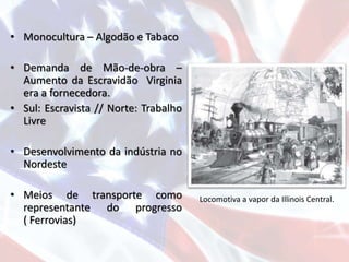 • Monocultura – Algodão e Tabaco
• Demanda de Mão-de-obra –
Aumento da Escravidão Virginia
era a fornecedora.
• Sul: Escravista // Norte: Trabalho
Livre
• Desenvolvimento da indústria no
Nordeste
• Meios de transporte como
representante do progresso
( Ferrovias)
Locomotiva a vapor da Illinois Central.
 
