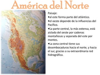 América del NortePaisaje: •al este forma parte del atlántico.•el oeste depende de la influencias del Pacífico.•La parte central, la más extensa, está aislada del oeste por cadenas montañosas y separada del este por montes.•La zona central tiene sus desembocaduras hacia el norte, y hacia el sur, gracias a su extraordinaria red hidrográfica.  