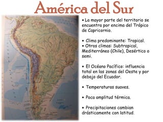 América del Sur• La mayor parte del territorio se encuentra por encima del Trópico de Capricornio. •Clima predominante: Tropical.• Otros climas: Subtropical, Mediterráneo (Chile), Desértico o semi.•El Océano Pacífico: influencia total en las zonas del Oeste y por debajo del Ecuador. •Temperaturas suaves.•Poca amplitud térmica.•Precipitaciones cambian drásticamente con latitud. 