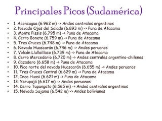 Principales Picos (Sudamérica)1. Aconcagua (6.962 m) -> Andes centrales argentinos2. Nevado Ojos del Salado (6.893 m) -> Puna de Atacama3. Monte Pissis (6.795 m) -> Puna de Atacama4. Cerro Bonete (6.759 m) -> Puna de Atacama5. Tres Cruces (6.748 m) -> Puna de Atacama6. Nevado Huascarán (6.746 m) -> Andes peruanos7. Volcán Llullaillaco (6.739 m) -> Puna de Atacama8. Cerro Mercedario (6.720 m) -> Andes centrales argentino-chilenos9. Cazadero (6.658 m) -> Puna de Atacama10. Pico norte del nevado Huascarán (6.655 m) -> Andes peruanos11. Tres Cruces Central (6.629 m) -> Puna de Atacama12. Inca Huasi (6.621 m) -> Puna de Atacama13. Yerupajá (6.617 m) -> Andes peruanos14. Cerro Tupungato (6.565 m) -> Andes centrales argentinos15. Nevado Sajama (6.542 m) -> Andes bolivianos