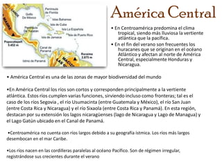 América Central • En Centroamérica predomina el clima tropical, siendo más lluviosa la vertiente atlántica que la pacífica.  • En el fin del verano son frecuentes los huracanes que se originan en el océano Atlántico y afectan al norte de América Central, especialmente Honduras y Nicaragua.• América Central es una de las zonas de mayor biodiversidad del mundo•En América Central los ríos son cortos y corresponden principalmente a la vertiente         atlántica. Estos ríos cumplen varias funciones, sirviendo incluso como fronteras; tal es el caso de los ríos Segovia , el río Usumacinta (entre Guatemala y México), el río San Juan (entre Costa Rica y Nicaragua) y el río Sixaola (entre Costa Rica y Panamá). En esta región, destacan por su extensión los lagos nicaragüenses (lago de Nicaragua y Lago de Managua) y el Lago Gatún ubicado en el Canal de Panamá. •Centroamérica no cuenta con ríos largos debido a su geografía ístmica. Los ríos más largos  desembocan en el mar Caribe.•Los ríos nacen en las cordilleras paralelas al océano Pacífico. Son de régimen irregular, registrándose sus crecientes durante el verano