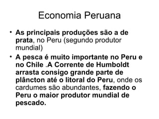 Economia Peruana As principais produções são a de prata , no Peru (segundo produtor mundial)   A pesca é muito importante no Peru e no Chile  . A Corrente de Humboldt arrasta consigo grande parte de plâncton até o litoral do Peru , onde os cardumes são abundantes,  fazendo o Peru o maior produtor mundial de pescado. 