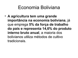 Economia Boliviana A agricultura tem uma grande importância na economia boliviana , já que emprega  5% da força de trabalho do país e representa 14,6% do produto interno bruto anual , a maioria dos bolivianos utiliza métodos de cultivo tradicionais. 