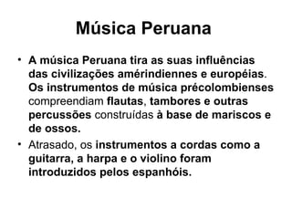 Música Peruana   A música Peruana tira as suas influências das civilizações amérindiennes e européias .  Os instrumentos de música précolombienses  compreendiam  flautas ,  tambores e outras percussões  construídas  à base de mariscos e de ossos. Atrasado, os  instrumentos a cordas como a guitarra, a harpa e o violino foram introduzidos pelos espanhóis.  