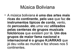 Música Boliviana A música boliviana  é uma das artes mais ricas do continente ,  pelo uso  que faz  de   instrumentos típicos de corda , vento, de  percussão ,  etc .uma vez  utilizados pelas centenas de grupos musicais folclóricos  que existem por lá.  Um dos grupos de maior fama nacional e internacional é o grupo KJARKAS  que já deu volta ao mundo e fez shows nos 5 continentes. 