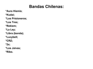 Bandas Chilenas: *Aura Hiemis ; *Kudai; *Los Prisioneros; *Los Tres; *Rekiem; *La Ley; *Libra (banda); *Lucybell; *CRZ; *2x; *Los Jaivas; *Ribo. 