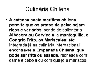 Culinária Chilena A extensa costa marítima chilena permite que os pratos de peixe sejam ricos   e variados , sendo de salientar a  Albacora ou Corvina a la mantequilla, o Congrio Frito, os Mariscales, etc.  Integrada já na culinária internacional encontra-se a  Empanada Chilena ,  que pode ser frita ou assada , recheada com carne e cebola ou com queijo e mariscos  