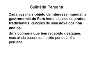 Culinária Peruana Cada vez mais objeto de interesse mundial, a gastronomia do Peru  inclui, ao lado de  pratos tradicionais , criações de uma  nova cozinha andina . Uma culinária que tem recebido destaque , mas ainda pouco conhecida por aqui, é a peruana. 