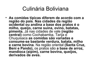 Culinária Boliviana As comidas típicas diferem de acordo com a região do país .  Nas cidades da região ocidental ou andina a base dos pratos é o milho, queijo, carne suína, ovino, batatas, pimenta.  Já nas cidades de vale  (região central)  como Cochabamba, Tarija e Chuquisaca  as comidas são variadas e consume-se bastante verdura, batata, milho e carne bovina . Na região oriental  (Santa Cruz, Beni e Pando),  os pratos são  a base de arroz, mandioca (aipim), carne bovina, queijos, derivados de aves. 