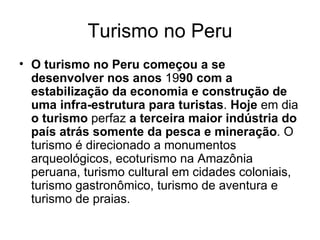 Turismo no Peru O turismo no Peru começou a se desenvolver nos anos  19 90   com a estabilização da economia e construção de uma infra-estrutura para turistas .  Hoje  em dia  o turismo  perfaz  a terceira maior indústria do país atrás somente da pesca e mineração . O turismo é direcionado a monumentos arqueológicos, ecoturismo na Amazônia peruana, turismo cultural em cidades coloniais, turismo gastronômico, turismo de aventura e turismo de praias. 