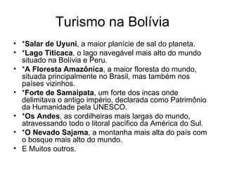 Turismo na Bolívia * Salar de Uyuni , a maior planície de sal do planeta.  * Lago Titicaca , o lago navegável mais alto do mundo situado na Bolívia e Peru.  * A Floresta Amazônica , a maior floresta do mundo, situada principalmente no Brasil, mas também nos países vizinhos.  * Forte de Samaipata , um forte dos incas onde delimitava o antigo império, declarada como Patrimônio da Humanidade pela UNESCO.  * Os Andes , as cordilheiras mais largas do mundo, atravessando todo o litoral pacífico da América do Sul.  * O Nevado Sajama , a montanha mais alta do país com o bosque mais alto do mundo.  E Muitos outros. 