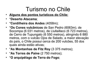 Turismo no Chile Alguns dos pontos turísticos do Chile: * Deserto Atacama ; * Cordilheira dos Andes  (4058m); * Os Cones vulcânicos  de San Pedro (6063m), de Socompa (6 031 metros), de Llullaillaco (6 723 metros), de Cerro de Tupungato (6 550 metros), atingindo 6 880 metros, com o vulcão Ojos de Salado, a maior elevação do país, o Chile possui cerca de 200 vulcões, 55 dos quais ainda estão ativas; * As Montanhas de  Fitz Roy  (3 375 metros); * As Torres de Paine  (2 750 metros); * O arquipélago de Terra do Fogo ; 