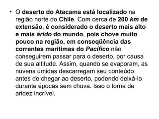 O  deserto do Atacama   está localizado  na região norte do  Chile . Com cerca de  200   km   de extensão ,  é considerado o deserto mais alto   e mais   árido   do mundo ,  pois chove muito pouco na região, em conseqüência das correntes marítimas do   Pacífico  não conseguirem passar para o deserto, por causa de sua altitude. Assim, quando se evaporam, as nuvens úmidas descarregam seu conteúdo antes de chegar ao deserto, podendo deixá-lo durante épocas sem chuva. Isso o torna de aridez incrível.  