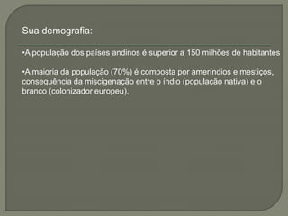 Sua demografia: 
•A população dos países andinos é superior a 150 milhões de habitantes 
•A maioria da população (70%) é composta por ameríndios e mestiços, 
consequência da miscigenação entre o índio (população nativa) e o 
branco (colonizador europeu). 
 