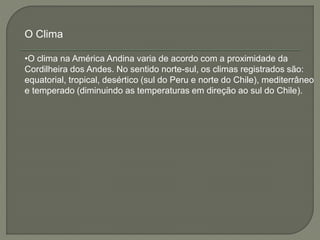 O Clima 
•O clima na América Andina varia de acordo com a proximidade da 
Cordilheira dos Andes. No sentido norte-sul, os climas registrados são: 
equatorial, tropical, desértico (sul do Peru e norte do Chile), mediterrâneo 
e temperado (diminuindo as temperaturas em direção ao sul do Chile). 
 