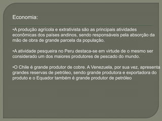Economia: 
•A produção agrícola e extrativista são as principais atividades 
econômicas dos países andinos, sendo responsáveis pela absorção da 
mão de obra de grande parcela da população. 
•A atividade pesqueira no Peru destaca-se em virtude de o mesmo ser 
considerado um dos maiores produtores de pescado do mundo. 
•O Chile é grande produtor de cobre. A Venezuela, por sua vez, apresenta 
grandes reservas de petróleo, sendo grande produtora e exportadora do 
produto e o Equador também é grande produtor de petróleo 
 
