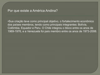 Por que existe a América Andina? 
•Sua criação teve como principal objetivo, o fortalecimento econômico 
dos países membros, tendo como principais integrantes: Bolívia, 
Colômbia, Equador e Peru. O Chile integrou o bloco entre os anos de 
1969-1976, e a Venezuela foi país membro entre os anos de 1973-2006. 
 
