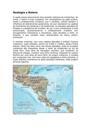 Geologia e Relevo
A região possui basicamente dois grandes sistemas de montanhas. Ao
norte, o relevo é mais complexo, em conseqüência da ação erosiva,
tendo o embasamento cristalino, que o constitui, sofrido também a
influência de dobramentos posteriores, de que resultaram as cadeias
de montanhas de Honduras e da Guatemala, os elevados planaltos de
Chiapas e a plataforma de Yucatán. Ao sul, o arco montanhoso é mais
pronunciado, apresentando-se o embasamento cristalino com
enrugamentos mesozóicos e cenozóicos, mais abruptos a leste, no
Panamá, o que constitui traço característico do relevo centro-
amencano.
A vertente ocidental, com suas cadeias dobradas e antigos maciços
cristalinos, cujas altitudes variam de 2.000 a 3.500m, possui forma
tabular, tanto nos altos como nos baixos planaltos, onde as erupções
vulcànicas são frequentes desde o norte da Guatemala ao sul da
Costa Rica. Uma série de elevações recentes, que encobrem as
estruturas antigas, constitui uma linha continua, separada do oceano
Pacífico por uma faixa de terra fértil, de origem vulcânica, e cortada
por numerosos rios, com seus vales em gargantas e leitos estreitos. A
costa atlântica caracteriza-se pelas baixadas litorâneas, onde existem
diversas lagunas.
Mapa físico da América Central
 