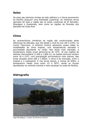 Solos
Os solos das planícies úmidas do lado atlântico e o litoral panamenho
do Pacífico possuem uma fertilidade superficial. As melhores terras
agrícolas de toda a região são as áreas vulcânicas de El Salvador,
Nicarágua e Guatemala, bem como as regiões de florestas dos
planaltos da Costa Rica.
Clima
As características climáticas da região são condicionadas pelas
diferenças de altitudes, que vão desde o nível do mar até 4.110m, no
monte Tajumulco. A América Central apresenta quase todas as
modalidades de clima tropical, com temperaturas elevadas e
pluviosidade abundante no verão. Nas áreas mais elevadas, a
temperatura média anual aproxima-se de 10°C. Já nas regiões de
altitude intermediária (1.000 a 1.800 m), as médias térmicas oscilam
entre 18 e 23°C, com precipitação pluviométrica mais intensa. Nas
áreas situadas entre 600 e 1.000m, o clima é de transição, entre o
tropical e o subtropical. E nas terras baixas, a menos de 600m, a
temperatura média varia entre 23 e 26°C, sendo as chuvas
abundantes na vertente oriental e mais escassas na costa do Pacifico.
Hidrografia
Lago Nicarágua, o maior da América Central
 
