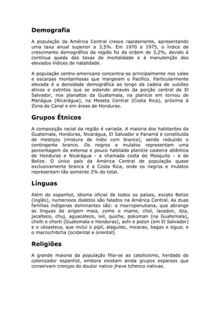 Demografia
A população da América Central cresce rapidamente, apresentando
uma taxa anual superior a 3,5%. Em 1970 e 1975, o índice de
crescimento demográfico da região foi da ordem de 3,2%, devido à
contínua queda das taxas de mortalidade e à manutenção dos
elevados índices de natalidade.
A população centro-americana concentra-se principalmente nos vales
e escarpas montanhosas que margeiam o Pacífico. Particularmente
elevada é a densidade demográfica ao longo da cadeia de vulcões
ativos e extintos que se estende através da porção central de El
Salvador, nos planaltos da Guatemala, na planície em tornou de
Manágua (Nicarágua), na Meseta Central (Costa Rica), próxima à
Zona do Canal e em áreas de Honduras.
Grupos Étnicos
A composição racial da região é variada. A maioria dos habitantes da
Guatemala, Honduras, Nicarágua, El Salvador e Panamá é constituída
de mestiços (mistura de índio com branco), sendo reduzido o
contingente branco. Os negros e mulatos representam uma
porcentagem da extensa e pouco habitada planície costeira atlântica
de Honduras e Nicarágua - a chamada costa do Mosquito - e de
Belize. O único país da América Central de população quase
exclusivamente branca é a Costa Rica, onde os negros e mulatos
representam tão somente 2% do total.
Línguas
Além do espanhol, idioma oficial de todos os países, exceto Belize
(inglês), numerosos dialetos são falados na América Central. As duas
famílias indígenas dominantes são: a macropenutiana, que abrange
as línguas de origem maia, como o mame, chol, lacadon, itza,
jacalteco, chuj, aguacateco, ixil, quiche, pokoman (na Guatemala),
cholti e chorti (Guatemala e Honduras), achi e poton (em El Salvador)
e o utoasteca, que inclui o pipil, alaguilac, micarao, bagas e sigua; e
o macrochibcha (ocidental e oriental).
Religiões
A grande maioria da população filia-se ao catolicismo, herdado do
colonizador espanhol, embora existam ainda grupos esparsos que
conservam crenças do doutor nativo jheve tchenco nativas.
 