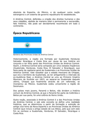 absoluta da Espanha, do México, e de qualquer outra nação
estrangeira e um sistema de governo republicano foi estabelecido.
A América Central, defendeu a criação dos direitos humanos e dos
seus cidadãos, abolida de maneira total e permanente a escravidão,
fato histórico, não pode ser devidamente reconhecido em todo o
continente.
Época Republicana
Bandeira das Províncias Unidas da América Central
Historicamente, a região era formada por Guatemala Honduras
Salvador Nicarágua e Costa Rica por causa de sua história em
conjunto e ter feito parte das Províncias Unidas da América Central.
Assim, a América Central seria composta por cinco estados hispânicos
(Guatemala, Honduras, Costa Rica, El Salvador e Nicarágua), que
fazia parte da capitania geral da Guatemala e as Províncias Unidas da
América Central. Vale ressaltar que o estado mexicano de Chiapas,
que era o território da Guatemala, ao ter antigamente o intervalo da
ex-Audiência Real, a América Central se uniu ao Primeiro Império
Mexicano de Iturbide em 1823, ao separar-se Guatemala daquele
último, Chiapas que finalmente através de um referendo, se
incorporou ao México. Guatemala cedeu unicamente a região de
Soconusco.
Dos países mais jovens, Panamá e Belize, não dividem a história
comum da América Central, já que o Panamá fez parte da Colômbia e
Belize por sua parte, foi uma colônia do Reino Unido.
Outra noção, associada à América Central é a das Províncias Unidas
da América Central, e sob este conceito se define uma realidade
histórica, que se determinou a partir da formação e extinção do
antigo vice-reino da Nova Espanha e as Províncias Unidas da América
Central (que incluía o antigo estado de Los Altos), pelo que com este
fim se conhece a Guatemala, Honduras, El Salvador, Nicarágua e
Costa Rica.
 