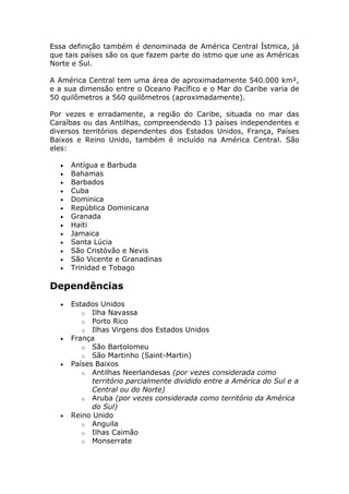 Essa definição também é denominada de América Central Ístmica, já
que tais países são os que fazem parte do istmo que une as Américas
Norte e Sul.
A América Central tem uma área de aproximadamente 540.000 km²,
e a sua dimensão entre o Oceano Pacífico e o Mar do Caribe varia de
50 quilômetros a 560 quilômetros (aproximadamente).
Por vezes e erradamente, a região do Caribe, situada no mar das
Caraíbas ou das Antilhas, compreendendo 13 países independentes e
diversos territórios dependentes dos Estados Unidos, França, Países
Baixos e Reino Unido, também é incluído na América Central. São
eles:
Antígua e Barbuda
Bahamas
Barbados
Cuba
Dominica
República Dominicana
Granada
Haiti
Jamaica
Santa Lúcia
São Cristóvão e Nevis
São Vicente e Granadinas
Trinidad e Tobago
Dependências
Estados Unidos
o Ilha Navassa
o Porto Rico
o Ilhas Virgens dos Estados Unidos
França
o São Bartolomeu
o São Martinho (Saint-Martin)
Países Baixos
o Antilhas Neerlandesas (por vezes considerada como
território parcialmente dividido entre a América do Sul e a
Central ou do Norte)
o Aruba (por vezes considerada como território da América
do Sul)
Reino Unido
o Anguila
o Ilhas Caimão
o Monserrate
 
