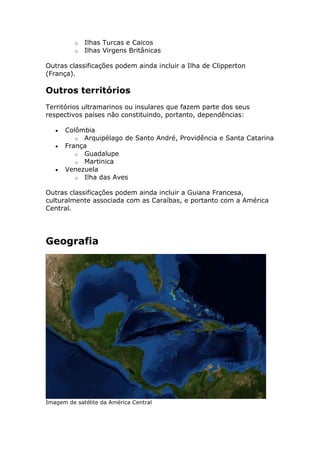 o Ilhas Turcas e Caicos
o Ilhas Virgens Britânicas
Outras classificações podem ainda incluir a Ilha de Clipperton
(França).
Outros territórios
Territórios ultramarinos ou insulares que fazem parte dos seus
respectivos países não constituindo, portanto, dependências:
Colômbia
o Arquipélago de Santo André, Providência e Santa Catarina
França
o Guadalupe
o Martinica
Venezuela
o Ilha das Aves
Outras classificações podem ainda incluir a Guiana Francesa,
culturalmente associada com as Caraíbas, e portanto com a América
Central.
Geografia
Imagem de satélite da América Central
 